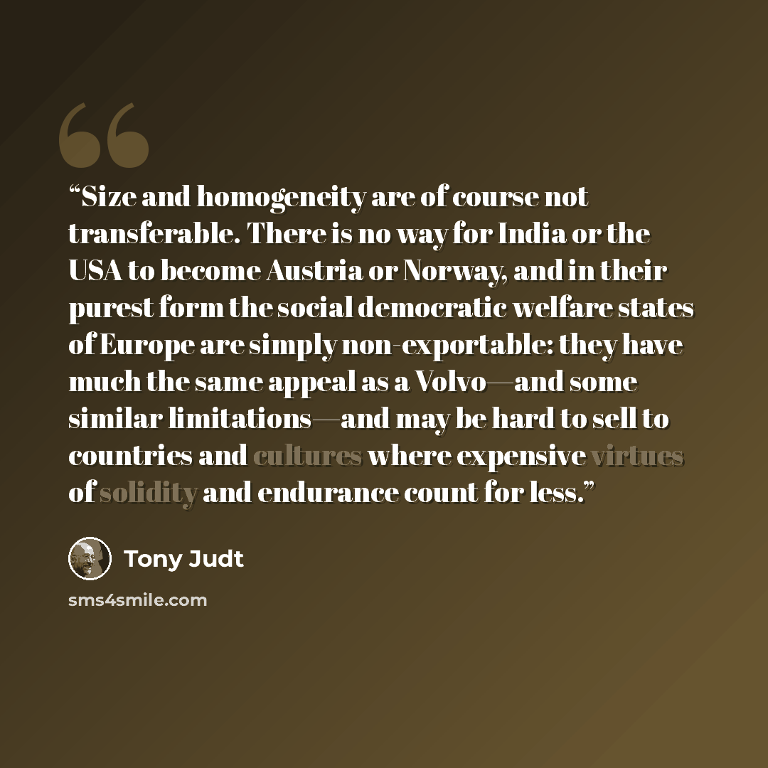 “Size and homogeneity are of course not transferable. There is no way for India or the USA to become Austria or Norway, and in their purest form the social democratic welfare states of Europe are simply non-exportable: they have much the same appeal as a Volvo—and some similar limitations—and may…” quote by Tony Judt