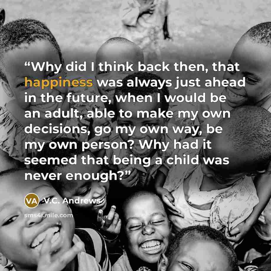 “Why did I think back then, that happiness was always just ahead in the future, when I would be an adult, able to make my own decisions, go my own way, be my own person? Why had it seemed that being a child was never enough?” quote by V.C. Andrews