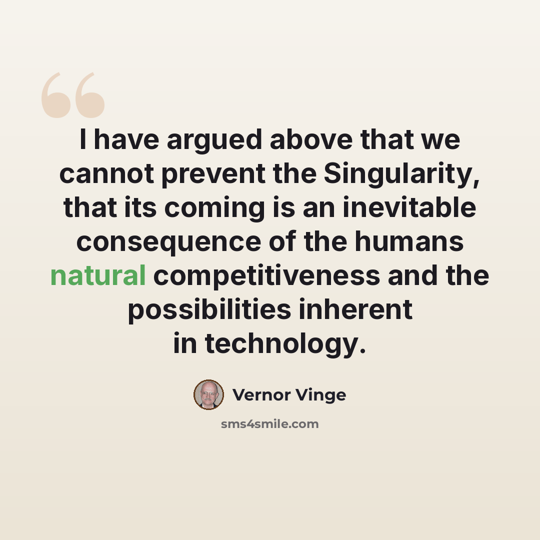 “I have argued above that we cannot prevent the Singularity, that its coming is an inevitable consequence of the humans natural competitiveness and the possibilities inherent in technology.” quote by Vernor Vinge