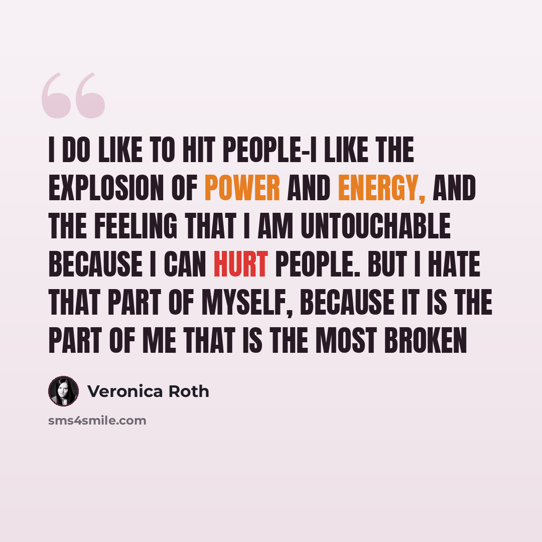 “I do like to hit people-I like the explosion of power and energy, and the feeling that I am untouchable because I can hurt people. But I hate that part of myself, because it is the part of me that is the most broken” quote by Veronica Roth