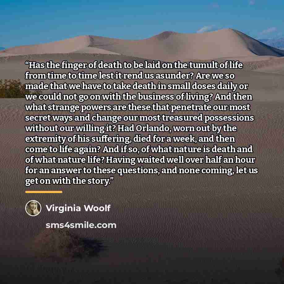 “Has the finger of death to be laid on the tumult of life from time to time lest it rend us asunder? Are we so made that we have to take death in small doses daily or we could not go on with the business of living? And then what strange powers are these that penetrate our most secret ways and…” quote by Virginia Woolf