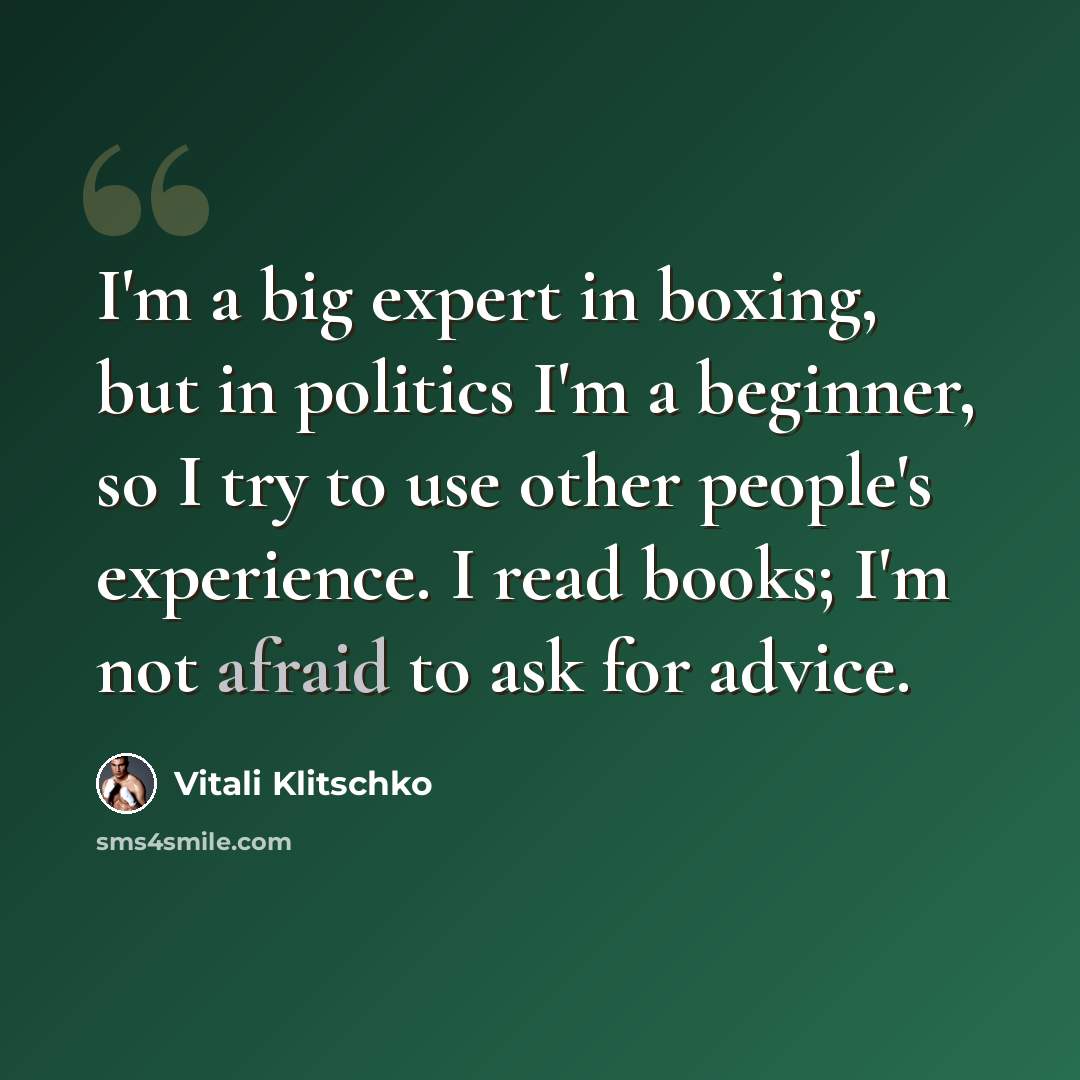 “I'm a big expert in boxing, but in politics I'm a beginner, so I try to use other people's experience. I read books; I'm not afraid to ask for advice.” quote by Vitali Klitschko