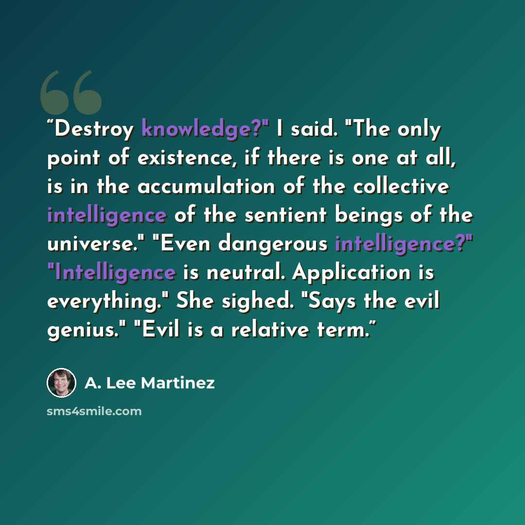 “Destroy knowledge?" I said. "The only point of existence, if there is one at all, is in the accumulation of the collective intelligence of the sentient beings of the universe." "Even dangerous intelligence?" "Intelligence is neutral. Application is everything." She sighed. "Says the evil genius."…” quote by A. Lee Martinez