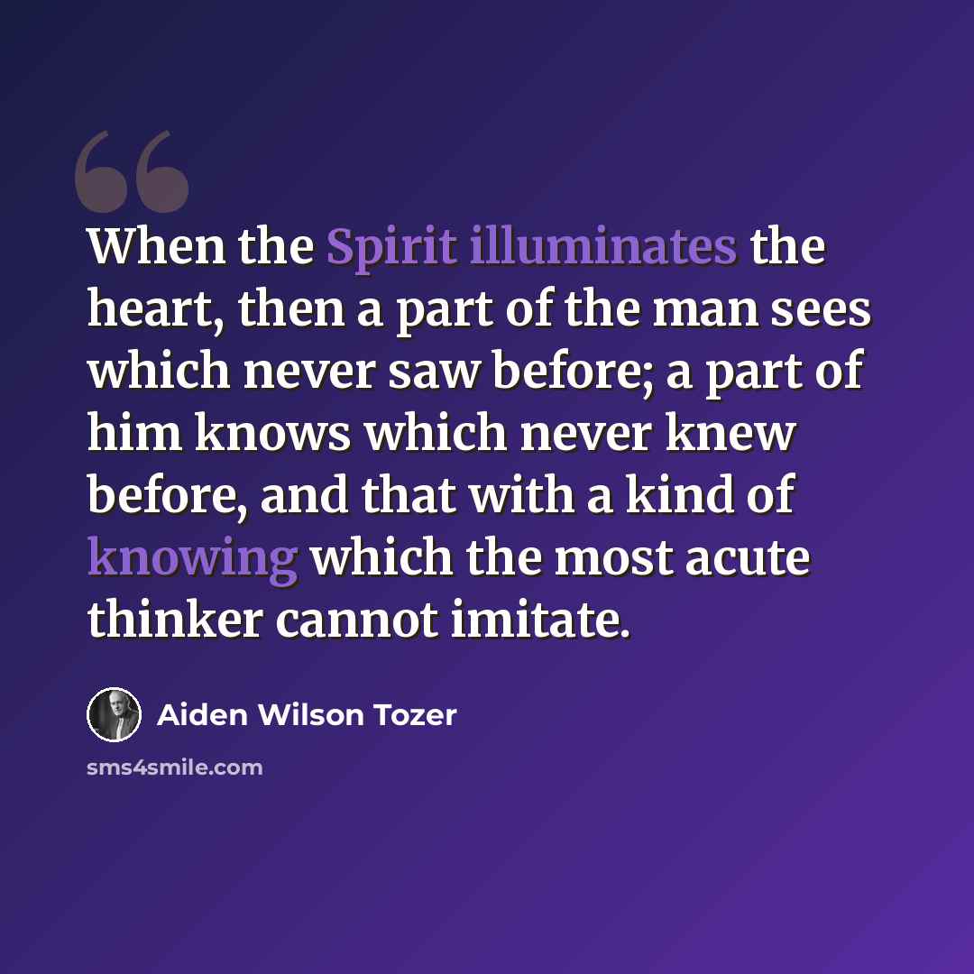“When the Spirit illuminates the heart, then a part of the man sees which never saw before; a part of him knows which never knew before, and that with a kind of knowing which the most acute thinker cannot imitate.” quote by Aiden Wilson Tozer