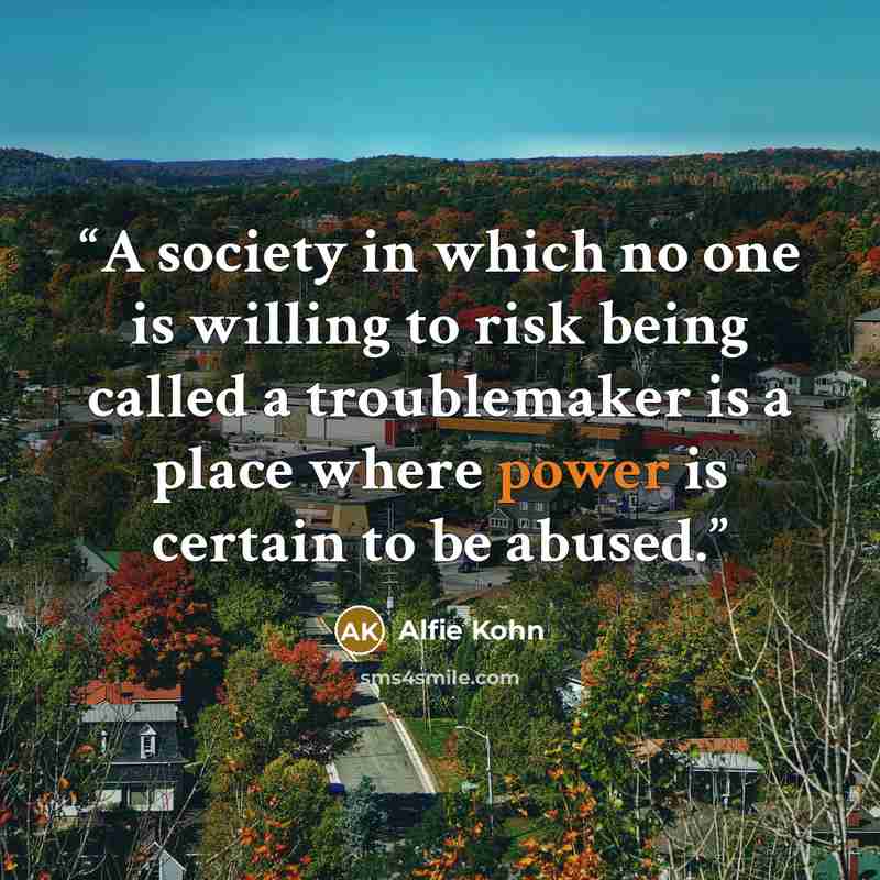 “A society in which no one is willing to risk being called a troublemaker is a place where power is certain to be abused.” quote by Alfie Kohn