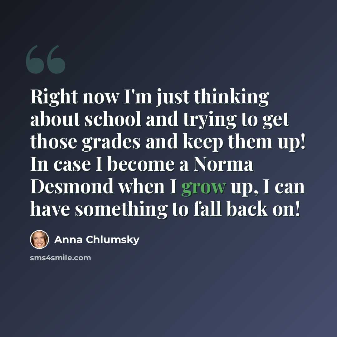 “Right now I'm just thinking about school and trying to get those grades and keep them up! In case I become a Norma Desmond when I grow up, I can have something to fall back on!” quote by Anna Chlumsky