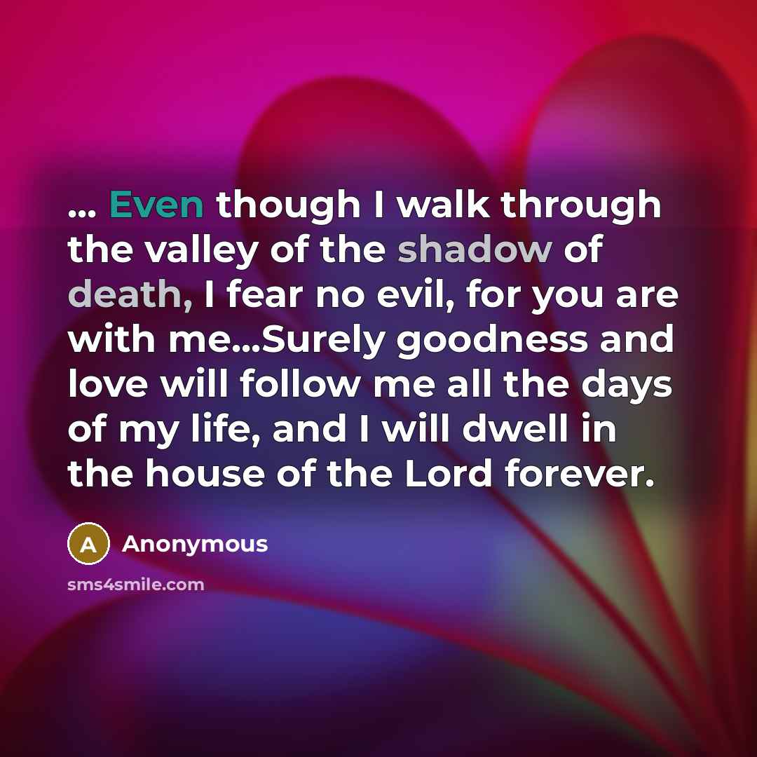“... Even though I walk through the valley of the shadow of death, I fear no evil, for you are with me...Surely goodness and love will follow me all the days of my life, and I will dwell in the house of the Lord forever.” quote by Anonymous