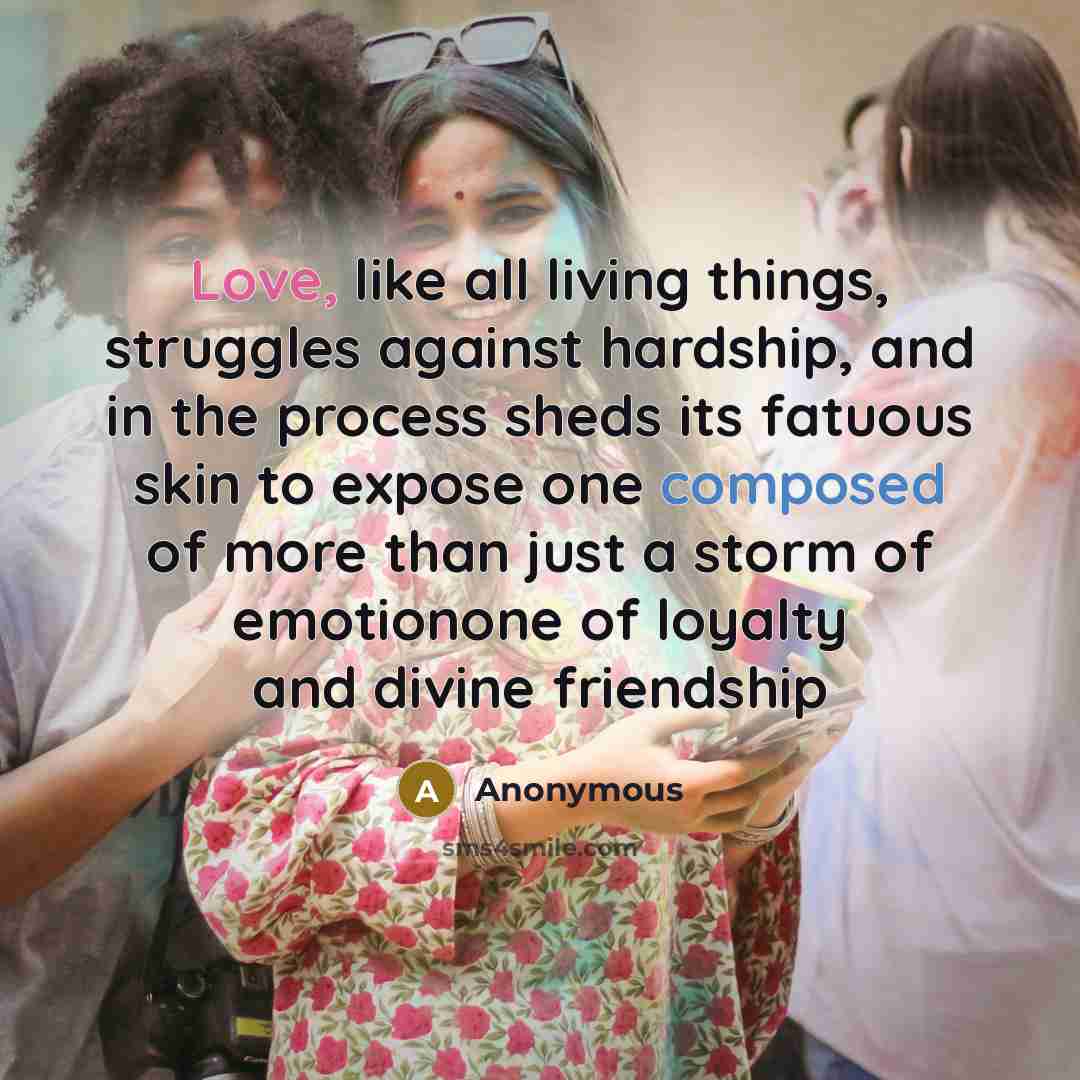 “Love, like all living things, struggles against hardship, and in the process sheds its fatuous skin to expose one composed of more than just a storm of emotionone of loyalty and divine friendship” quote by Anonymous