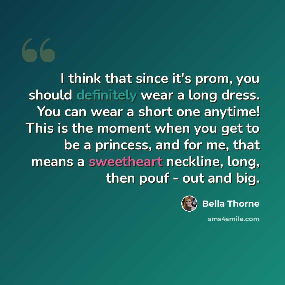 “I think that since it's prom, you should definitely wear a long dress. You can wear a short one anytime! This is the moment when you get to be a princess, and for me, that means a sweetheart neckline, long, then pouf - out and big.” quote by Bella Thorne