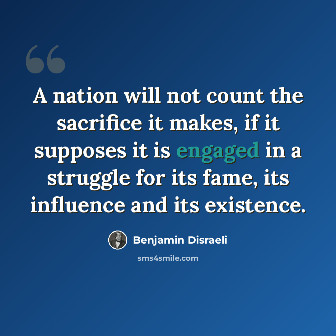 “A nation will not count the sacrifice it makes, if it supposes it is engaged in a struggle for its fame, its influence and its existence.” quote by Benjamin Disraeli