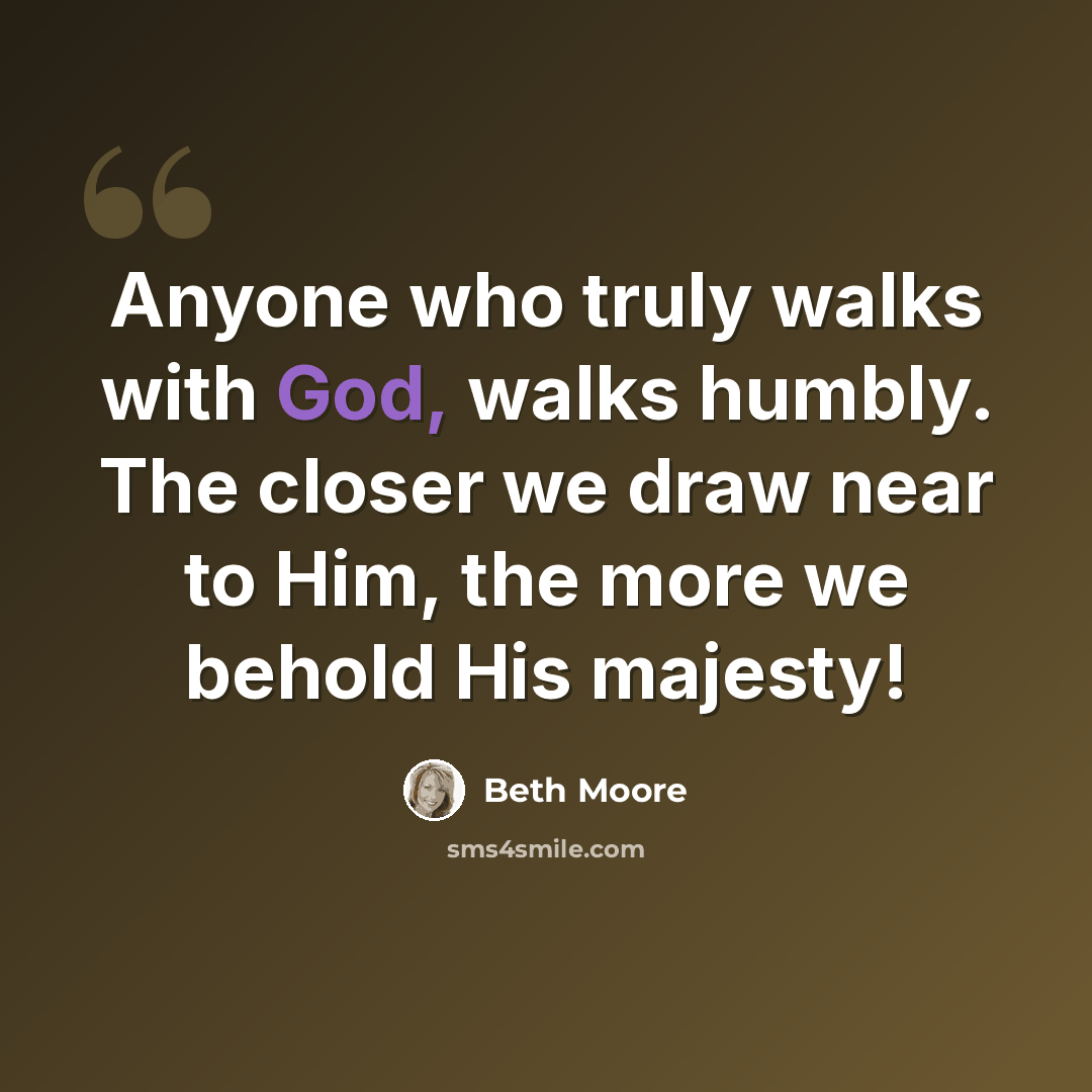 “Anyone who truly walks with God, walks humbly. The closer we draw near to Him, the more we behold His majesty!” quote by Beth Moore