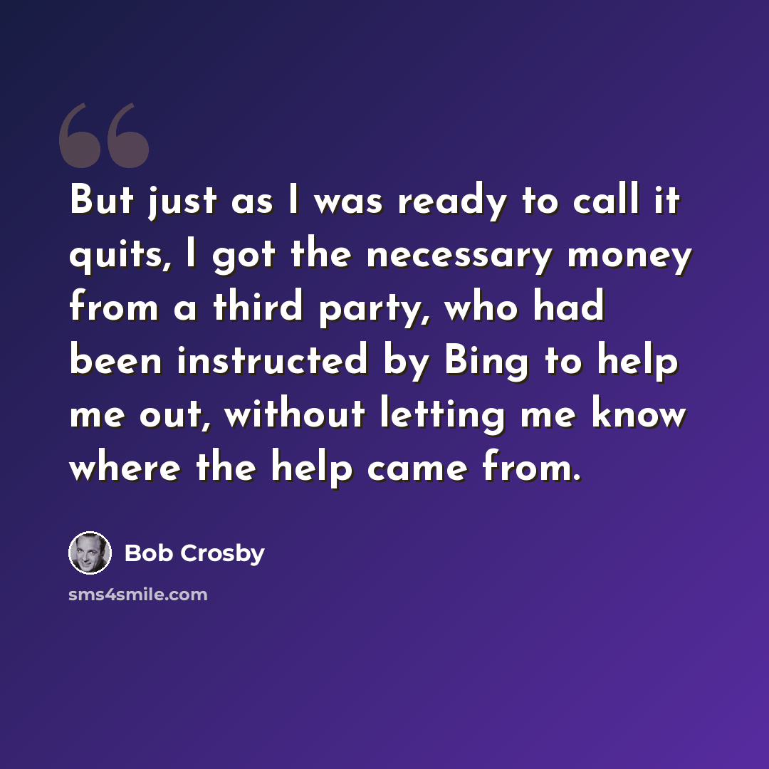 “But just as I was ready to call it quits, I got the necessary money from a third party, who had been instructed by Bing to help me out, without letting me know where the help came from.” quote by Bob Crosby