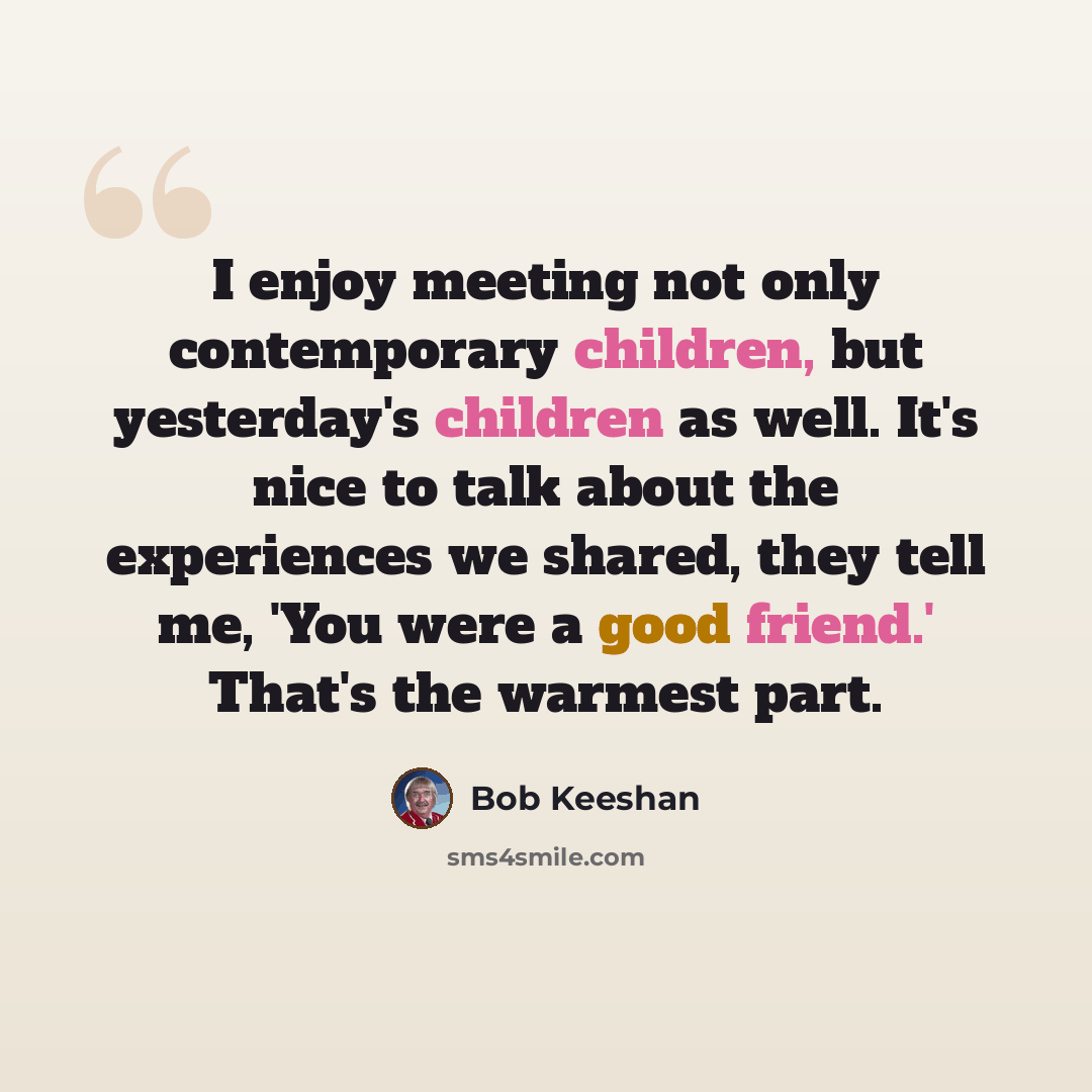 “I enjoy meeting not only contemporary children, but yesterday's children as well. It's nice to talk about the experiences we shared, they tell me, 'You were a good friend.' That's the warmest part.” quote by Bob Keeshan