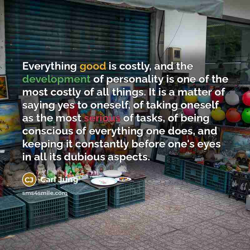 “Everything good is costly, and the development of personality is one of the most costly of all things. It is a matter of saying yes to oneself, of taking oneself as the most serious of tasks, of being conscious of everything one does, and keeping it constantly before one's eyes in all its dubious…” quote by Carl Jung