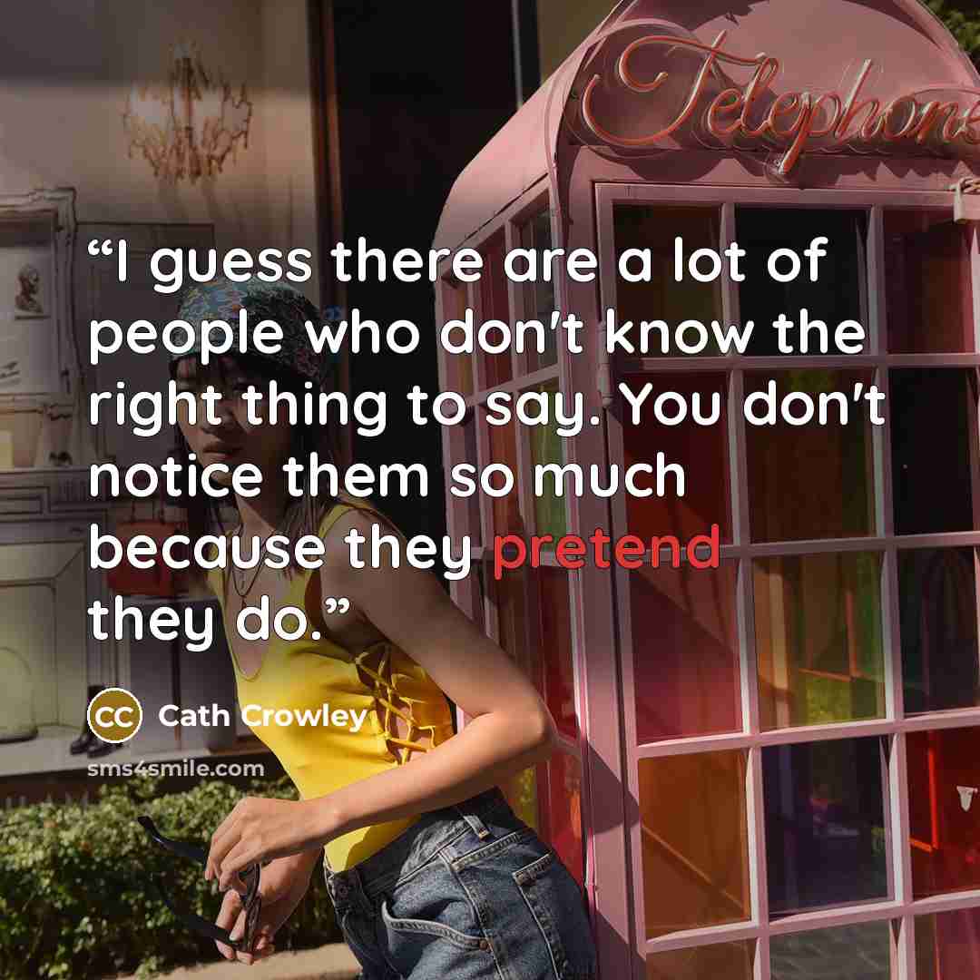 “I guess there are a lot of people who don't know the right thing to say. You don't notice them so much because they pretend they do.” quote by Cath Crowley