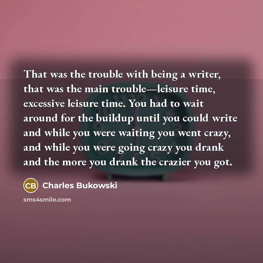 “That was the trouble with being a writer, that was the main trouble—leisure time, excessive leisure time. You had to wait around for the buildup until you could write and while you were waiting you went crazy, and while you were going crazy you drank and the more you drank the crazier you got.” quote by Charles Bukowski