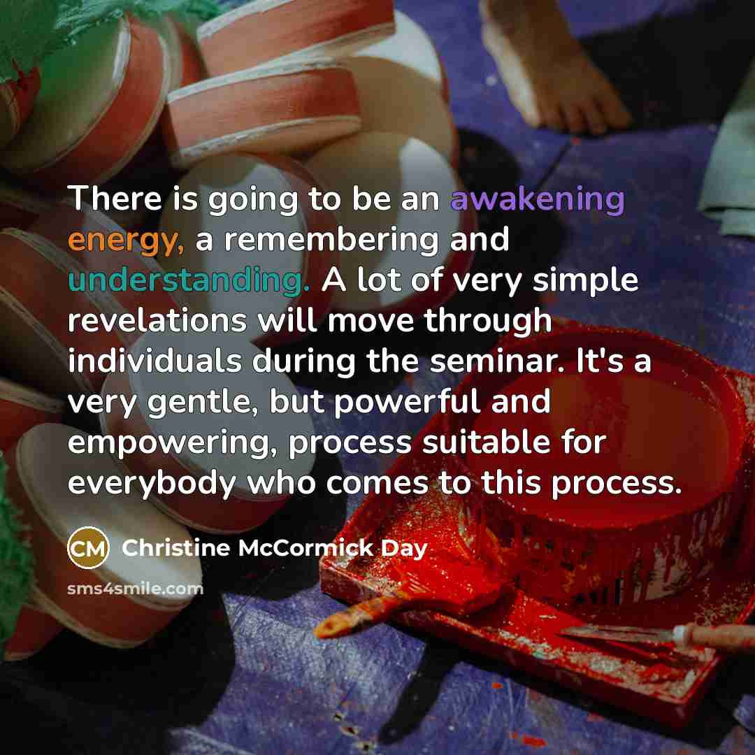 “There is going to be an awakening energy, a remembering and understanding. A lot of very simple revelations will move through individuals during the seminar. It's a very gentle, but powerful and empowering, process suitable for everybody who comes to this process.” quote by Christine McCormick Day