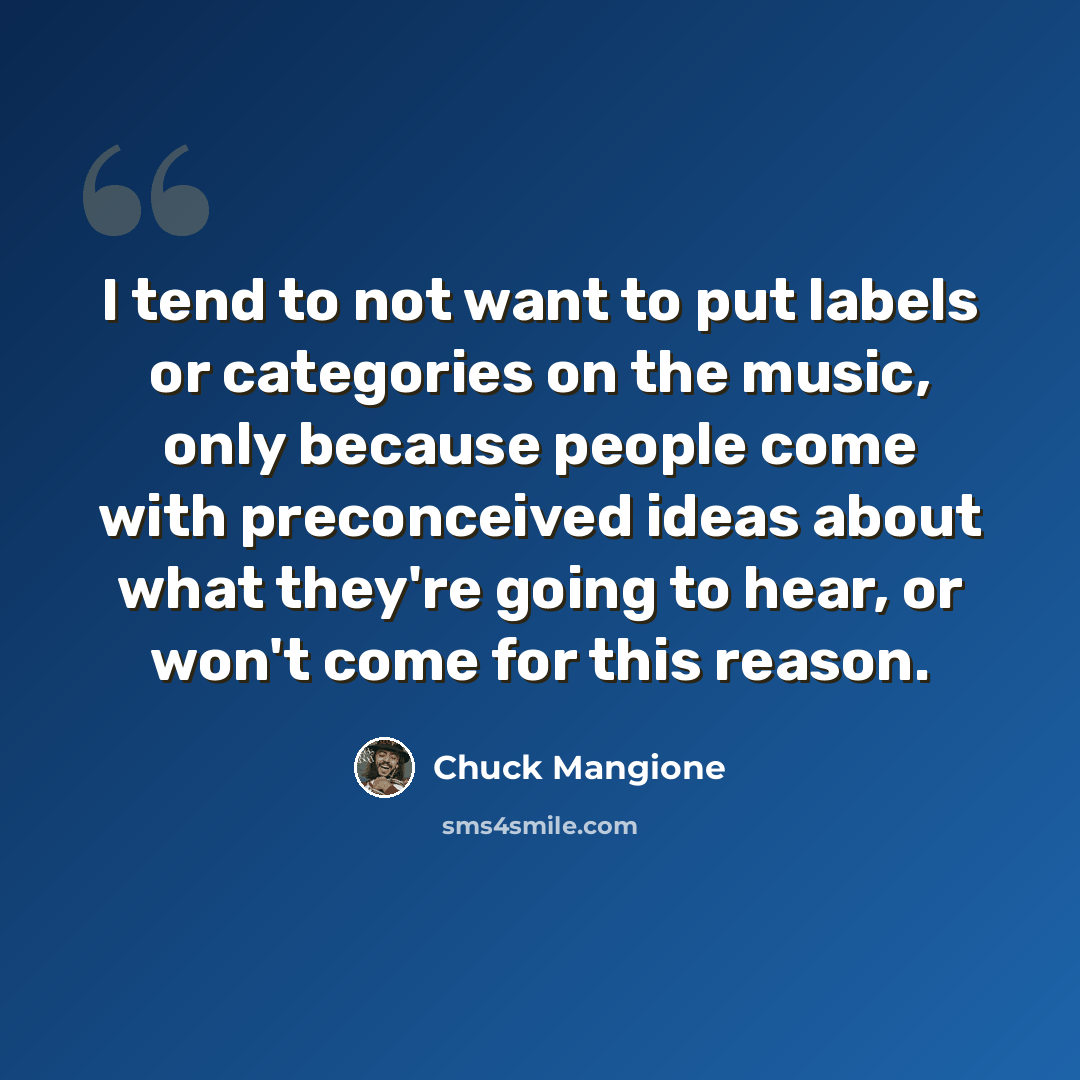 “I tend to not want to put labels or categories on the music, only because people come with preconceived ideas about what they're going to hear, or won't come for this reason.” quote by Chuck Mangione