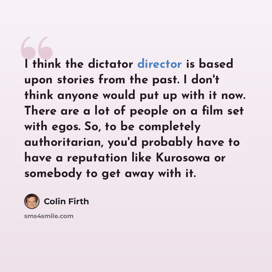 “I think the dictator director is based upon stories from the past. I don't think anyone would put up with it now. There are a lot of people on a film set with egos. So, to be completely authoritarian, you'd probably have to have a reputation like Kurosowa or somebody to get away with it.” quote by Colin Firth