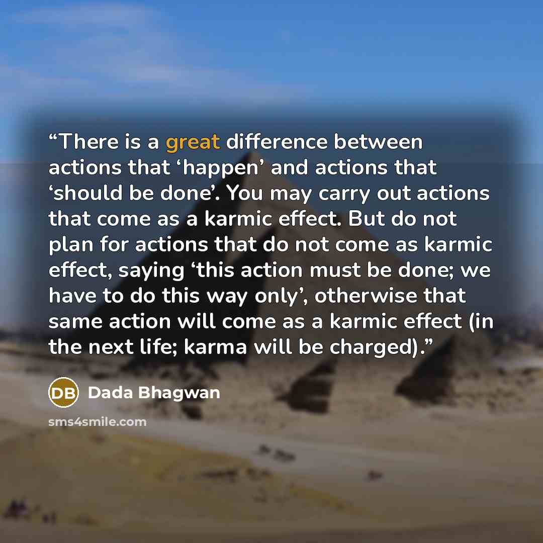 “There is a great difference between actions that ‘happen’ and actions that ‘should be done’. You may carry out actions that come as a karmic effect. But do not plan for actions that do not come as karmic effect, saying ‘this action must be done; we have to do this way only’, otherwise that same…” quote by Dada Bhagwan