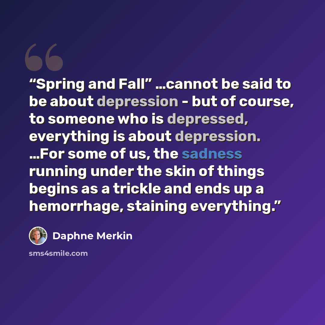 “Spring and Fall” …cannot be said to be about depression - but of course, to someone who is depressed, everything is about depression. …For some of us, the sadness running under the skin of things begins as a trickle and ends up a hemorrhage, staining everything.” quote by Daphne Merkin