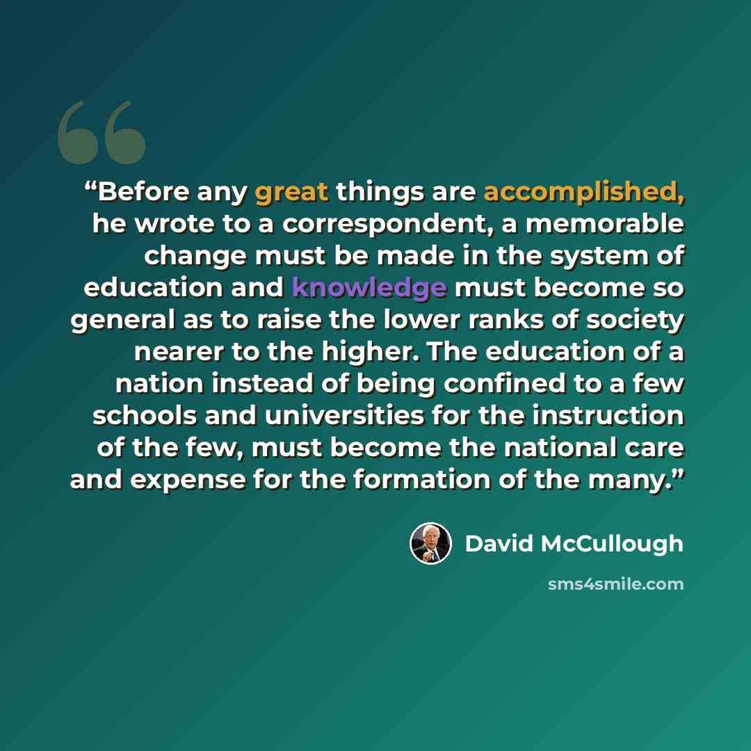 “Before any great things are accomplished, he wrote to a correspondent, a memorable change must be made in the system of education and knowledge must become so general as to raise the lower ranks of society nearer to the higher. The education of a nation instead of being confined to a few schools…” quote by David McCullough