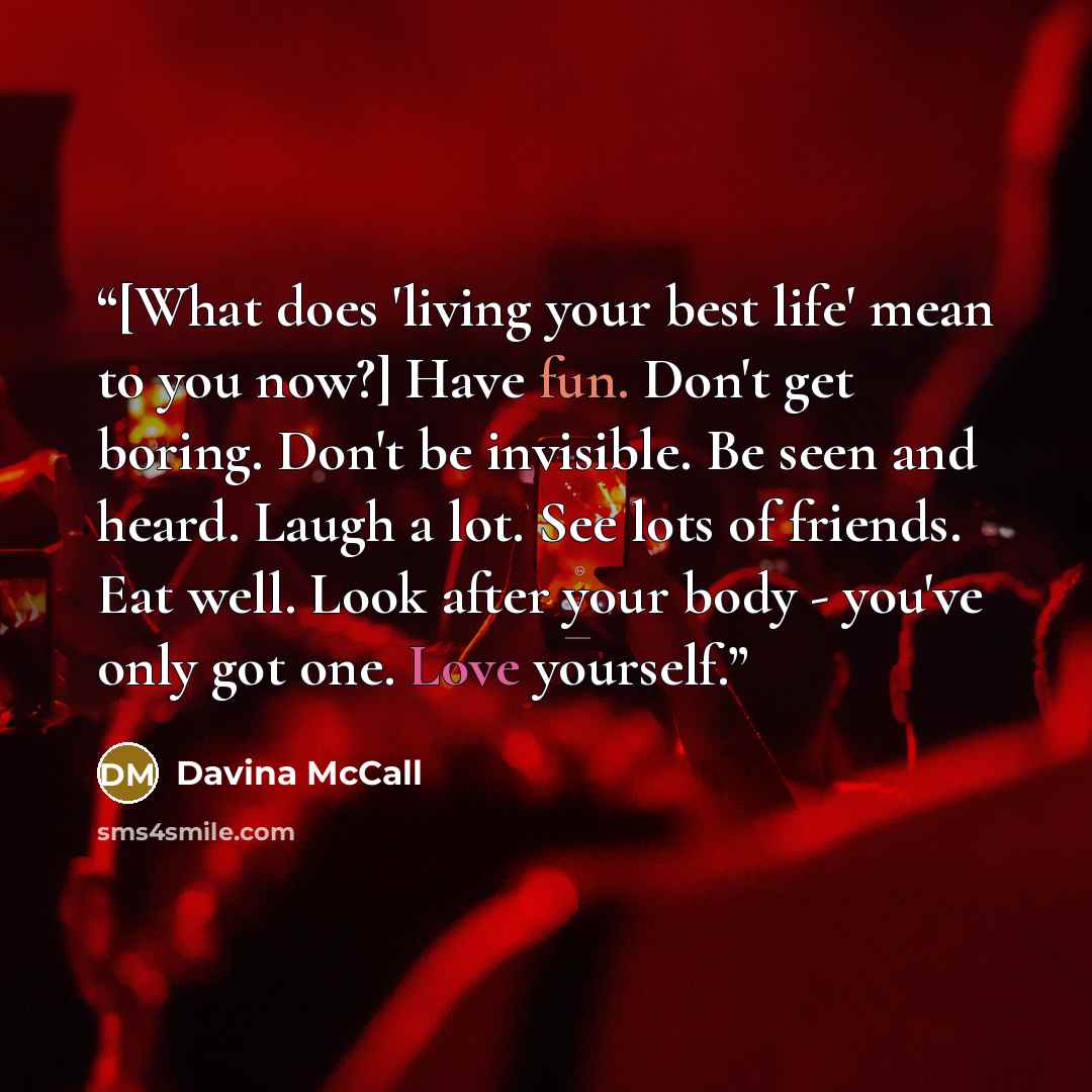“[What does 'living your best life' mean to you now?] Have fun. Don't get boring. Don't be invisible. Be seen and heard. Laugh a lot. See lots of friends. Eat well. Look after your body - you've only got one. Love yourself.” quote by Davina McCall