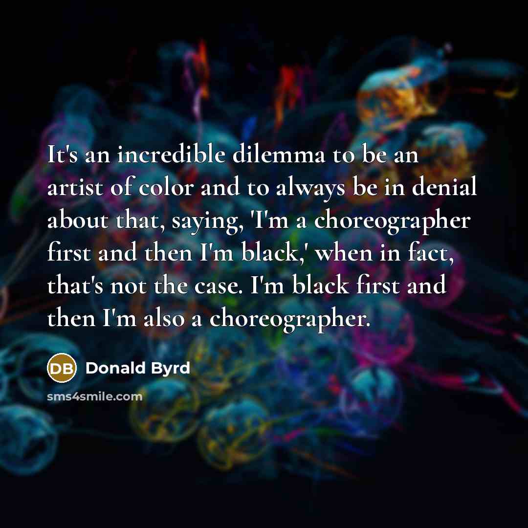 “It's an incredible dilemma to be an artist of color and to always be in denial about that, saying, 'I'm a choreographer first and then I'm black,' when in fact, that's not the case. I'm black first and then I'm also a choreographer.” quote by Donald Byrd