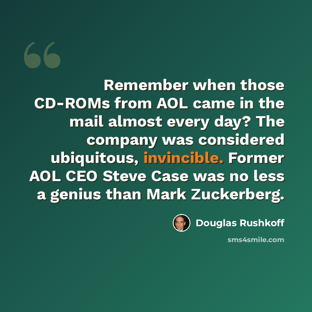 “Remember when those CD-ROMs from AOL came in the mail almost every day? The company was considered ubiquitous, invincible. Former AOL CEO Steve Case was no less a genius than Mark Zuckerberg.” quote by Douglas Rushkoff
