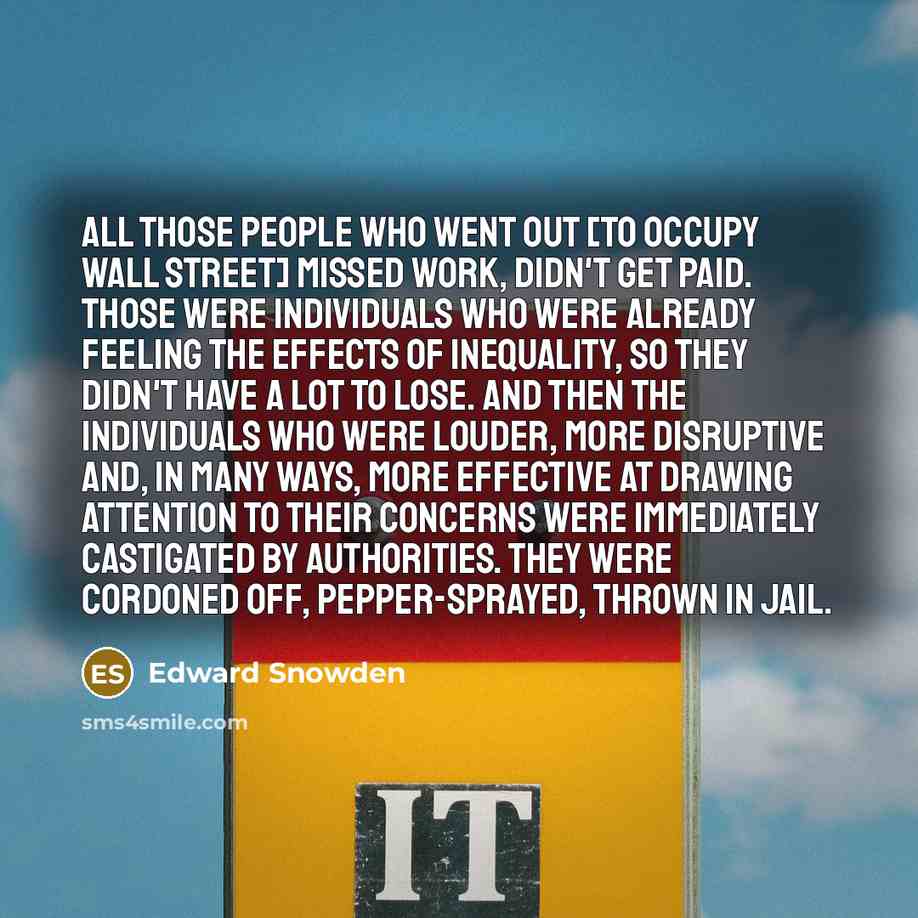 “All those people who went out [to Occupy Wall Street] missed work, didn't get paid. Those were individuals who were already feeling the effects of inequality, so they didn't have a lot to lose. And then the individuals who were louder, more disruptive and, in many ways, more effective at drawing…” quote by Edward Snowden