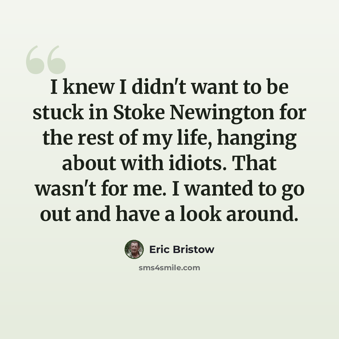“I knew I didn't want to be stuck in Stoke Newington for the rest of my life, hanging about with idiots. That wasn't for me. I wanted to go out and have a look around.” quote by Eric Bristow