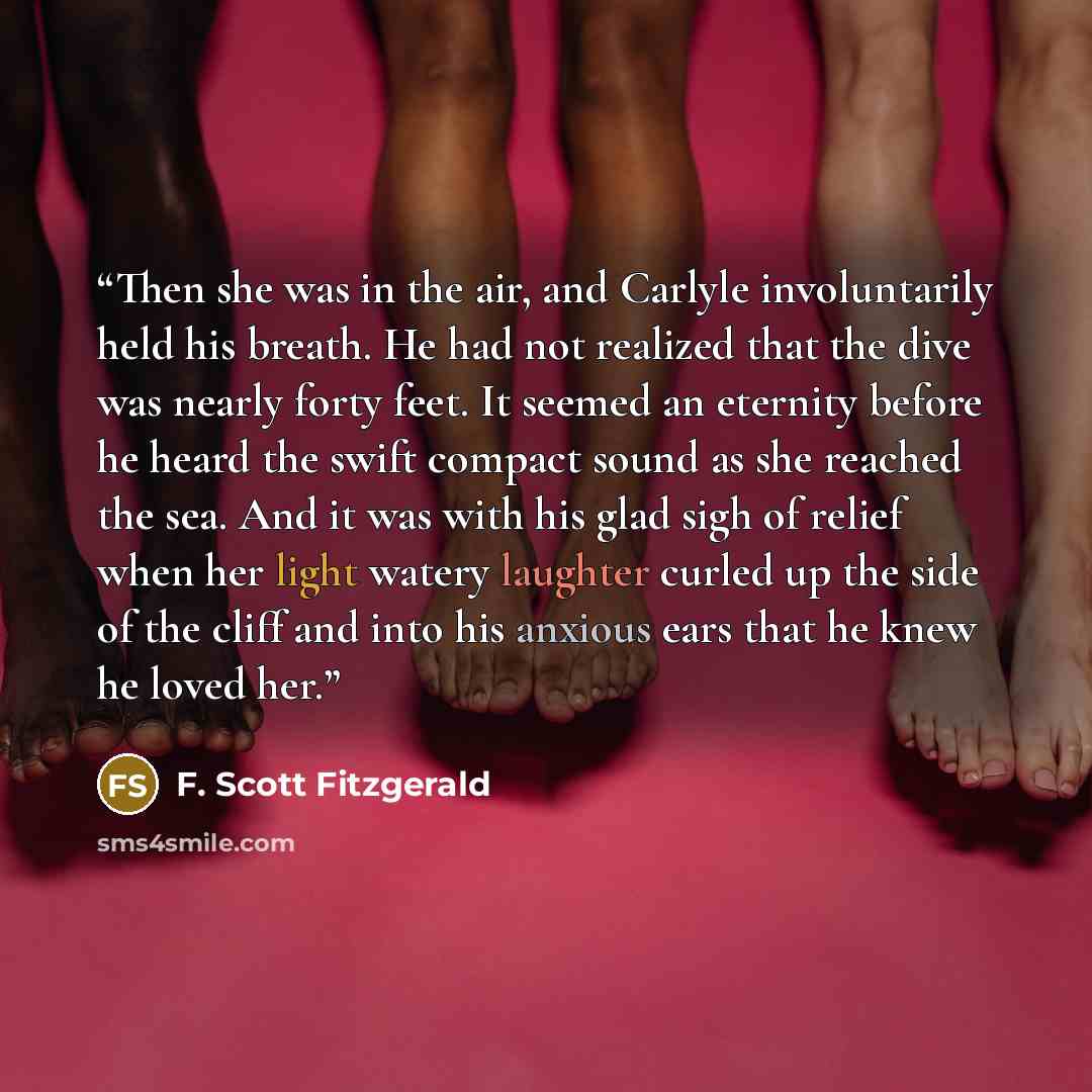 “Then she was in the air, and Carlyle involuntarily held his breath. He had not realized that the dive was nearly forty feet. It seemed an eternity before he heard the swift compact sound as she reached the sea. And it was with his glad sigh of relief when her light watery laughter curled up the…” quote by F. Scott Fitzgerald