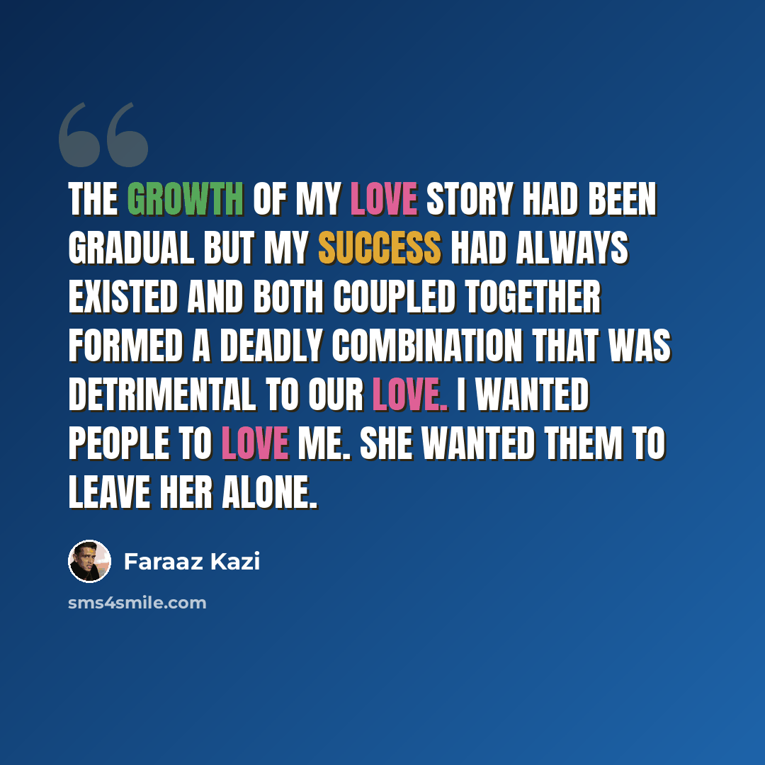 “The growth of my love story had been gradual but my success had always existed and both coupled together formed a deadly combination that was detrimental to our love. I wanted people to love me. She wanted them to leave her alone.” quote by Faraaz Kazi