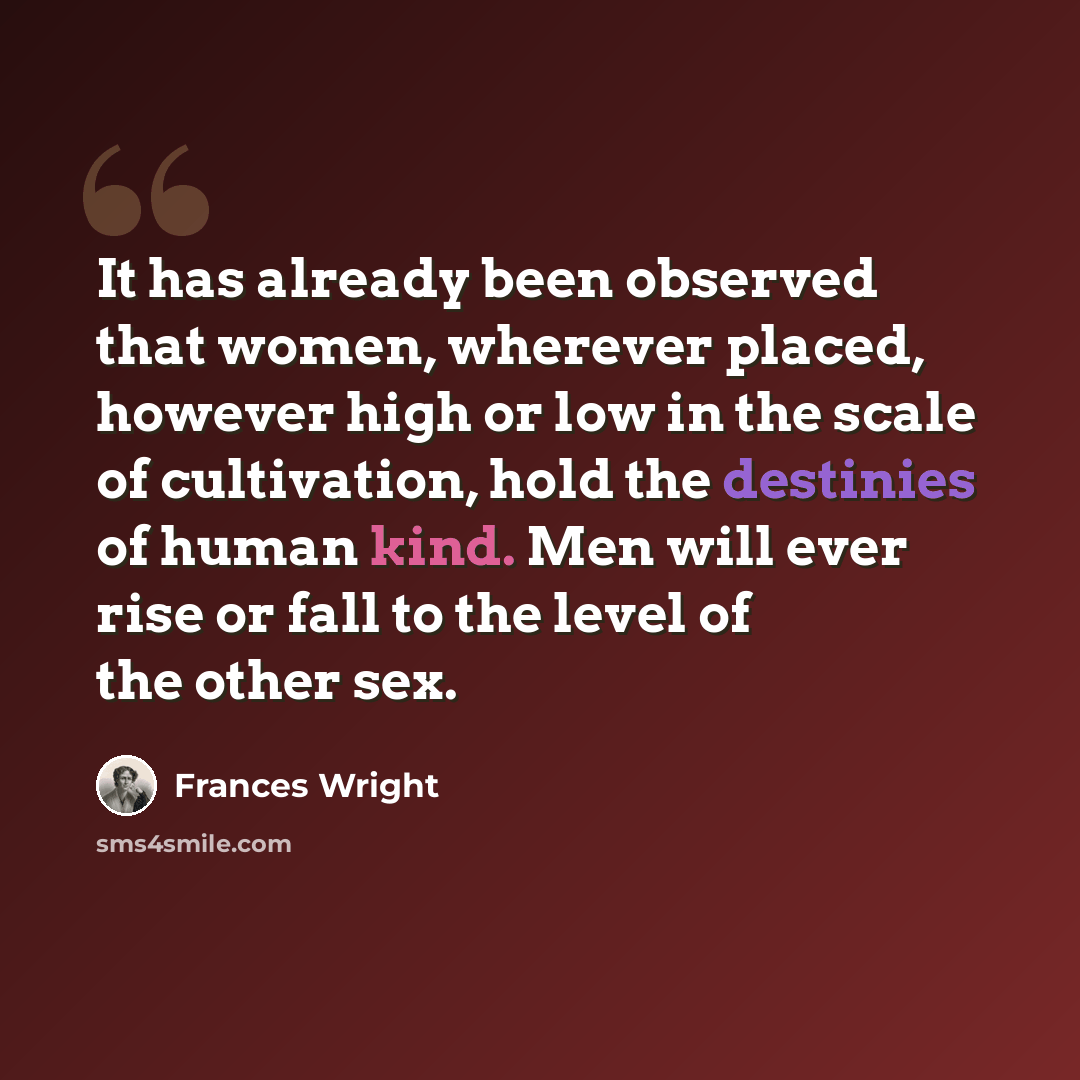“It has already been observed that women, wherever placed, however high or low in the scale of cultivation, hold the destinies of human kind. Men will ever rise or fall to the level of the other sex.” quote by Frances Wright