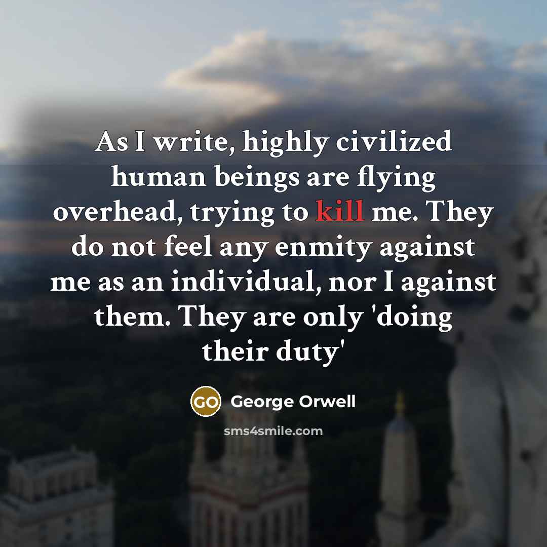 “As I write, highly civilized human beings are flying overhead, trying to kill me. They do not feel any enmity against me as an individual, nor I against them. They are only 'doing their duty'” quote by George Orwell