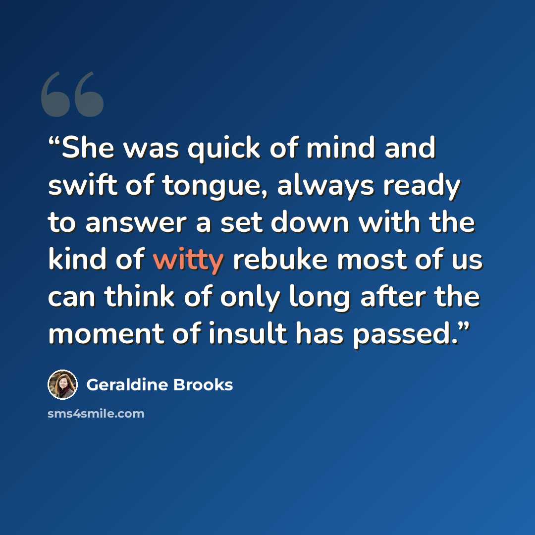 “She was quick of mind and swift of tongue, always ready to answer a set down with the kind of witty rebuke most of us can think of only long after the moment of insult has passed.” quote by Geraldine Brooks