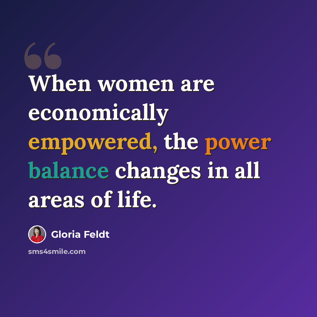 “When women are economically empowered, the power balance changes in all areas of life.” quote by Gloria Feldt
