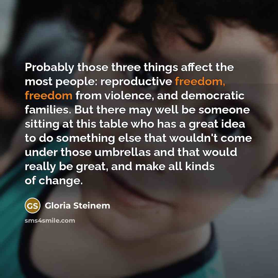 “Probably those three things affect the most people: reproductive freedom, freedom from violence, and democratic families. But there may well be someone sitting at this table who has a great idea to do something else that wouldn't come under those umbrellas and that would really be great, and make…” quote by Gloria Steinem