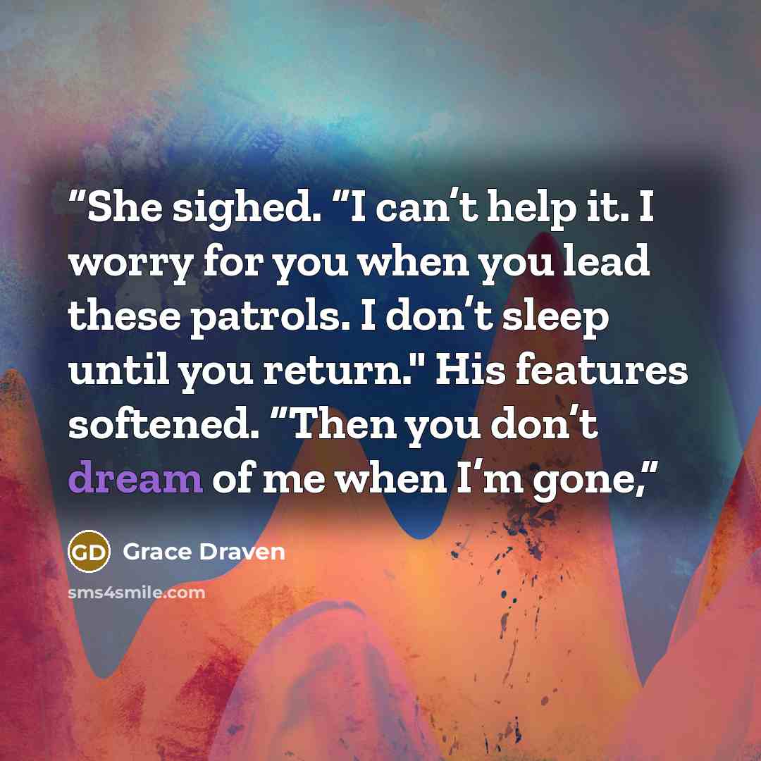 “She sighed. “I can’t help it. I worry for you when you lead these patrols. I don’t sleep until you return." His features softened. “Then you don’t dream of me when I’m gone,” quote by Grace Draven