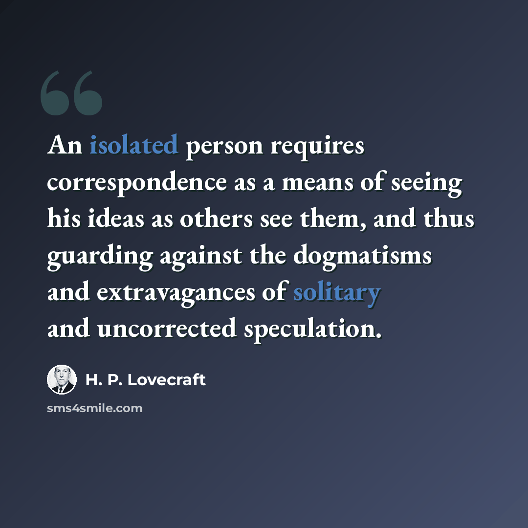 “An isolated person requires correspondence as a means of seeing his ideas as others see them, and thus guarding against the dogmatisms and extravagances of solitary and uncorrected speculation.” quote by H. P. Lovecraft