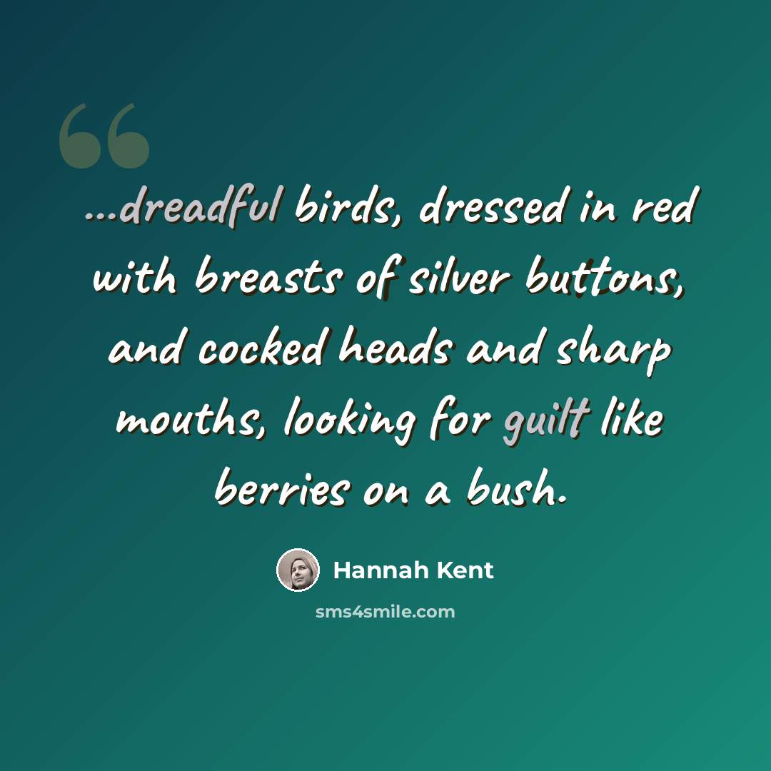 “...dreadful birds, dressed in red with breasts of silver buttons, and cocked heads and sharp mouths, looking for guilt like berries on a bush.” quote by Hannah Kent
