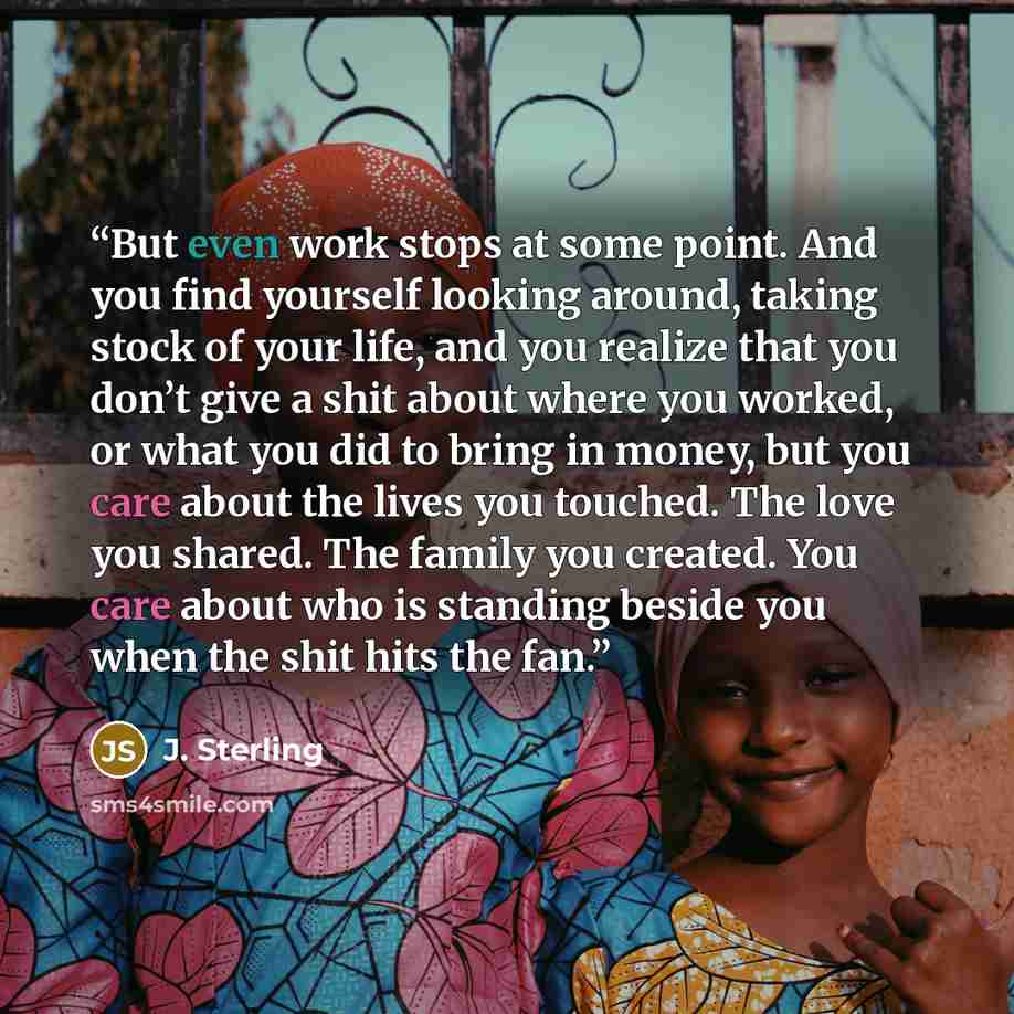 “But even work stops at some point. And you find yourself looking around, taking stock of your life, and you realize that you don’t give a shit about where you worked, or what you did to bring in money, but you care about the lives you touched. The love you shared. The family you created. You care…” quote by J. Sterling