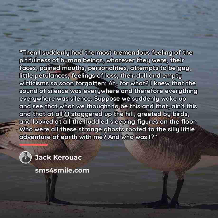 “Then I suddenly had the most tremendous feeling of the pitifulness of human beings, whatever they were, their faces, pained mouths, personalities, attempts to be gay, little petulances, feelings of loss, their dull and empty witticisms so soon forgotten: Ah, for what? I knew that the sound of…” quote by Jack Kerouac