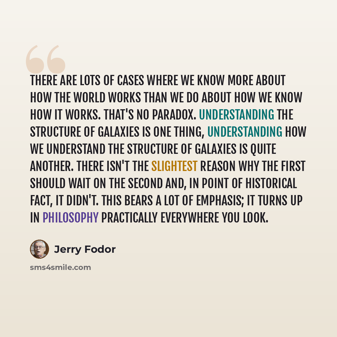 “There are lots of cases where we know more about how the world works than we do about how we know how it works. That's no paradox. Understanding the structure of galaxies is one thing, understanding how we understand the structure of galaxies is quite another. There isn't the slightest reason why…” quote by Jerry Fodor