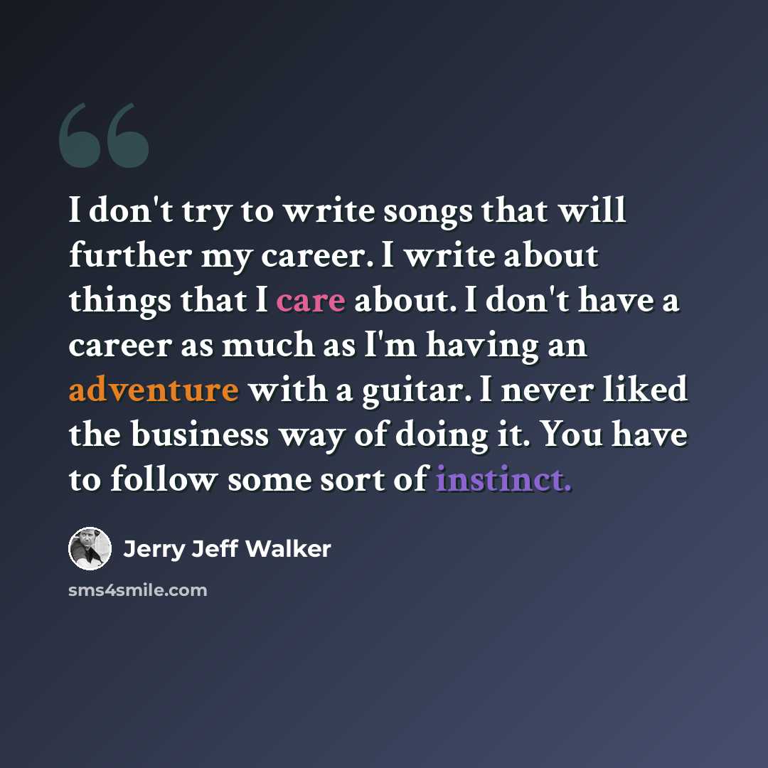 “I don't try to write songs that will further my career. I write about things that I care about. I don't have a career as much as I'm having an adventure with a guitar. I never liked the business way of doing it. You have to follow some sort of instinct.” quote by Jerry Jeff Walker