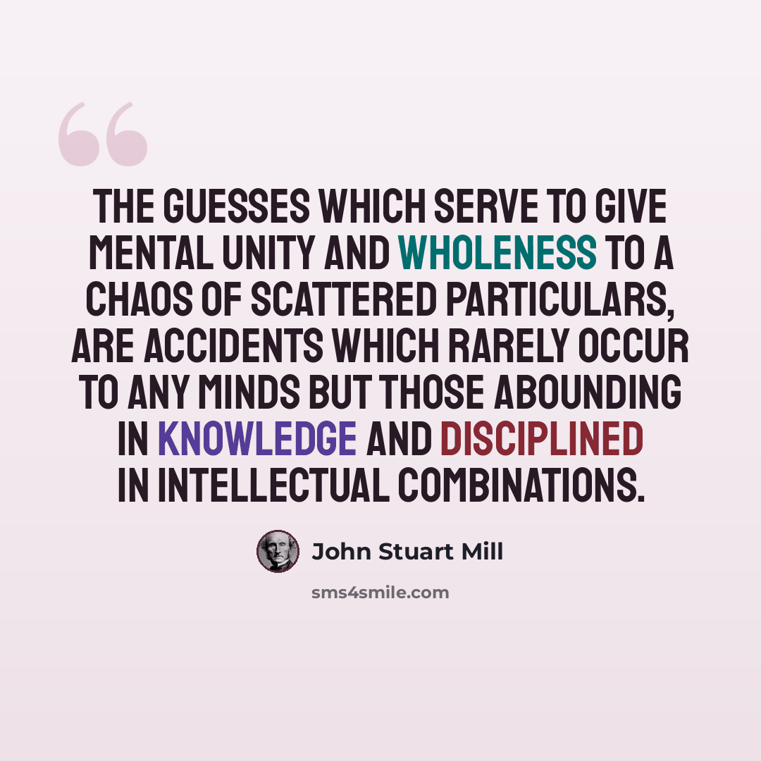 “The guesses which serve to give mental unity and wholeness to a chaos of scattered particulars, are accidents which rarely occur to any minds but those abounding in knowledge and disciplined in intellectual combinations.” quote by John Stuart Mill
