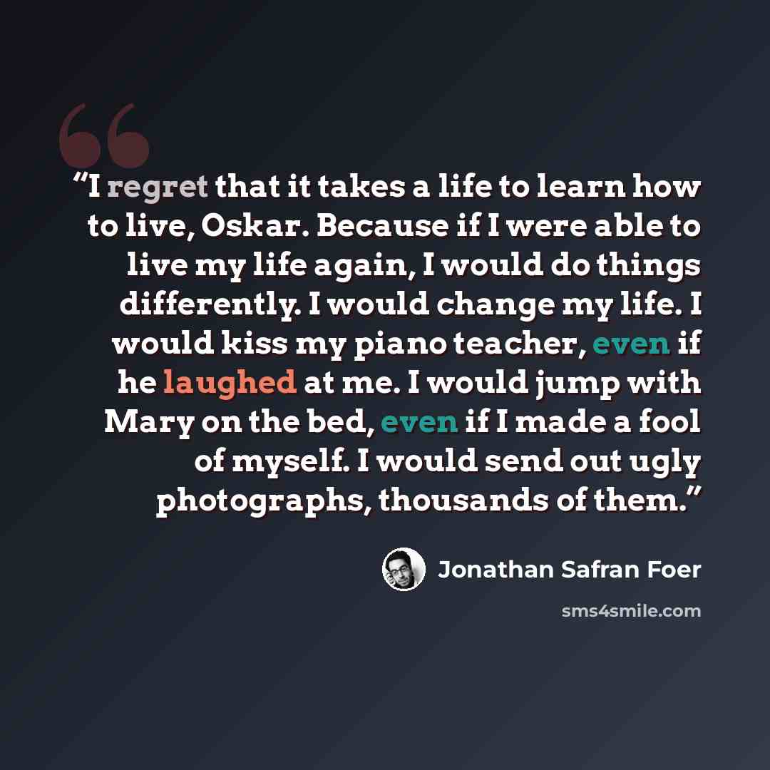 “I regret that it takes a life to learn how to live, Oskar. Because if I were able to live my life again, I would do things differently. I would change my life. I would kiss my piano teacher, even if he laughed at me. I would jump with Mary on the bed, even if I made a fool of myself. I would send…” quote by Jonathan Safran Foer