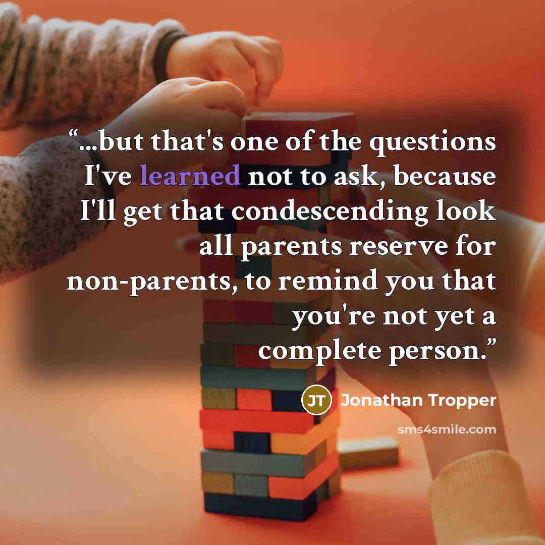 “...but that's one of the questions I've learned not to ask, because I'll get that condescending look all parents reserve for non-parents, to remind you that you're not yet a complete person.” quote by Jonathan Tropper