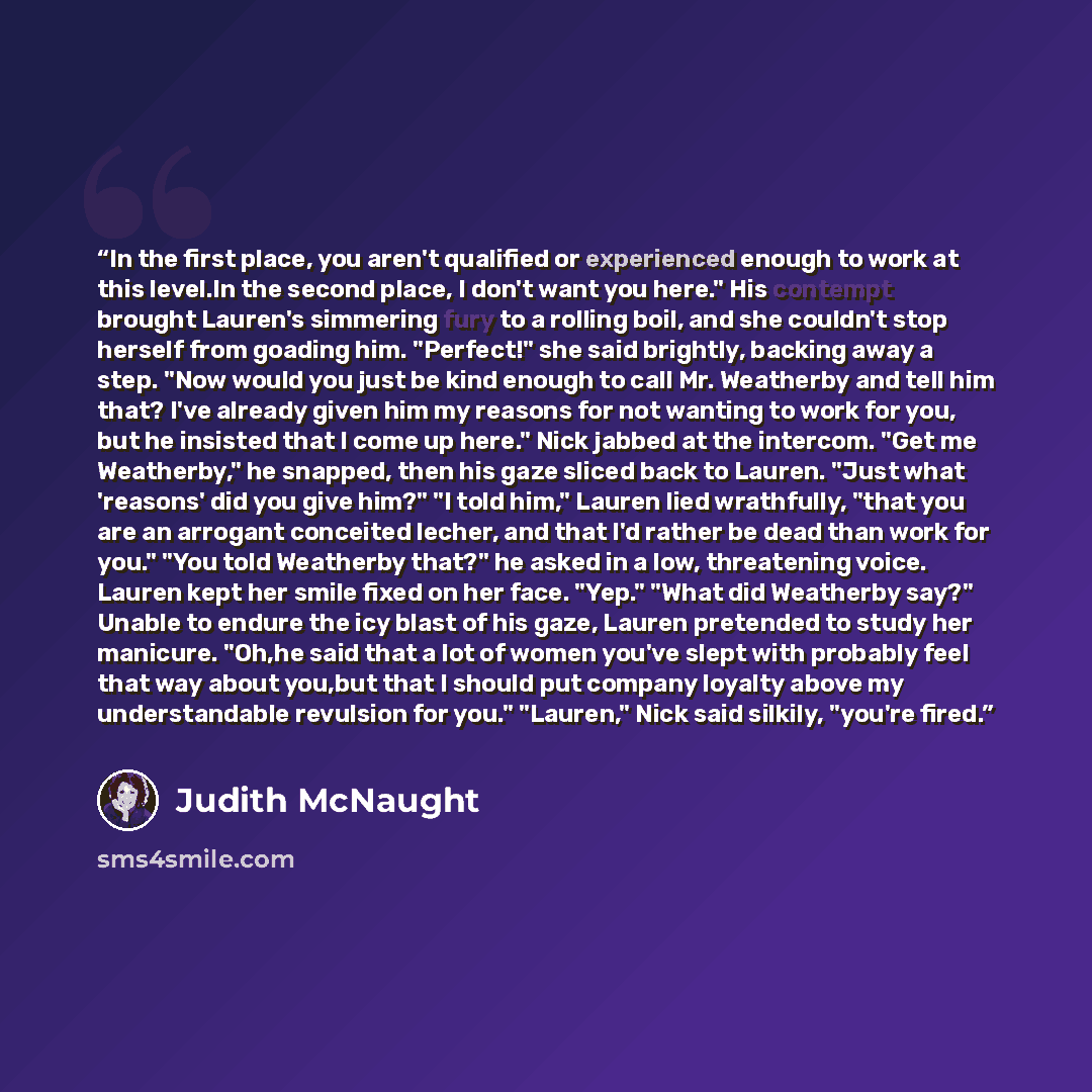 “In the first place, you aren't qualified or experienced enough to work at this level.In the second place, I don't want you here." His contempt brought Lauren's simmering fury to a rolling boil, and she couldn't stop herself from goading him. "Perfect!" she said brightly, backing away a step. "Now…” quote by Judith McNaught