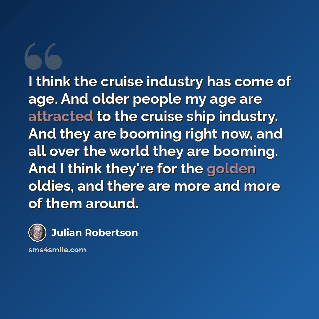 “I think the cruise industry has come of age. And older people my age are attracted to the cruise ship industry. And they are booming right now, and all over the world they are booming. And I think they're for the golden oldies, and there are more and more of them around.” quote by Julian Robertson